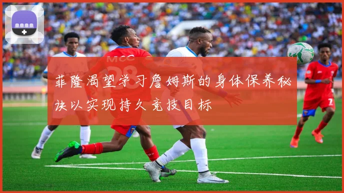 菲隆渴望学习詹姆斯的身体保养秘诀以实现持久竞技目标