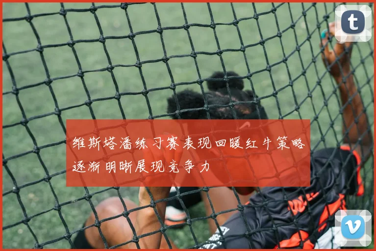 维斯塔潘练习赛表现回暖红牛策略逐渐明晰展现竞争力