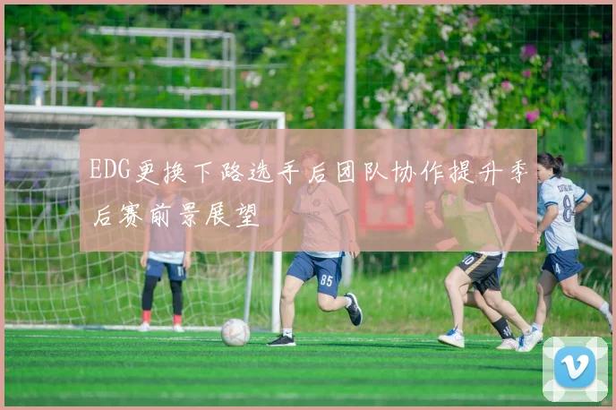 EDG更换下路选手后团队协作提升季后赛前景展望