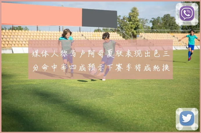 媒体人称马卢阿奇夏联表现出色三分命中率四成预示下赛季将成轮换球员