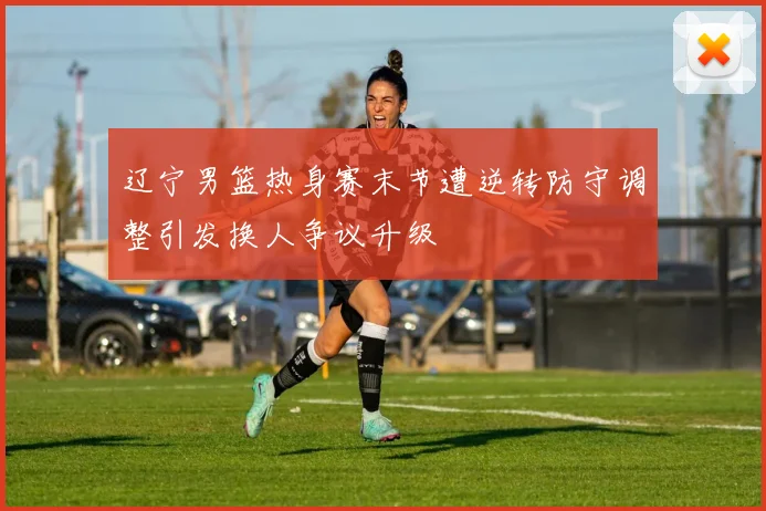 辽宁男篮热身赛末节遭逆转防守调整引发换人争议升级