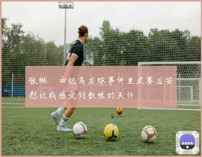 张琳芃回忆乌龙球事件里皮赛后安慰让我感受到教练的关怀