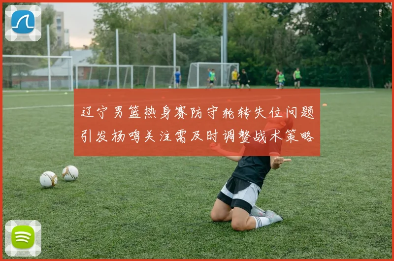 辽宁男篮热身赛防守轮转失位问题引发杨鸣关注需及时调整战术策略