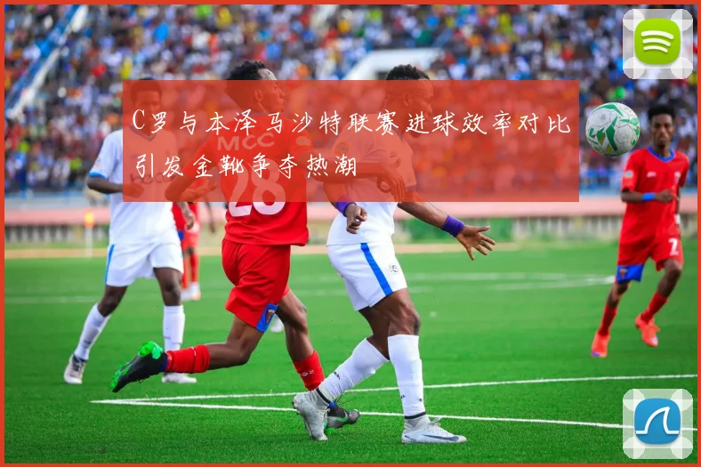 C罗与本泽马沙特联赛进球效率对比引发金靴争夺热潮